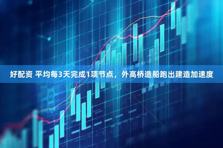 好配资 平均每3天完成1项节点，外高桥造船跑出建造加速度