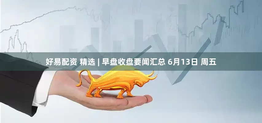 好易配资 精选 | 早盘收盘要闻汇总 6月13日 周五
