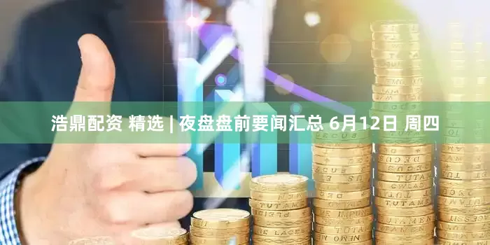 浩鼎配资 精选 | 夜盘盘前要闻汇总 6月12日 周四