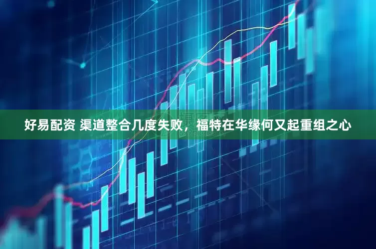 好易配资 渠道整合几度失败，福特在华缘何又起重组之心
