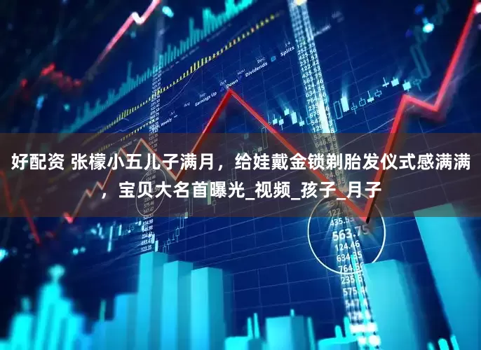 好配资 张檬小五儿子满月，给娃戴金锁剃胎发仪式感满满，宝贝大名首曝光_视频_孩子_月子