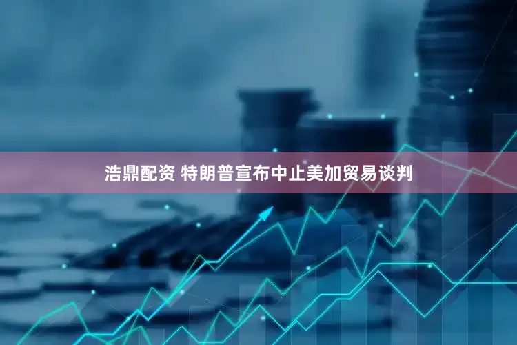 浩鼎配资 特朗普宣布中止美加贸易谈判