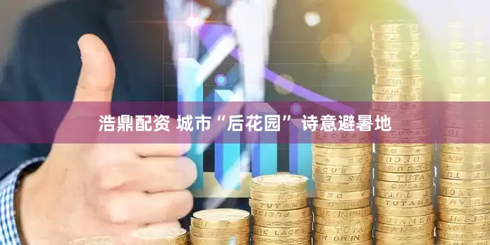 浩鼎配资 城市“后花园” 诗意避暑地