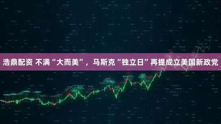 浩鼎配资 不满“大而美”，马斯克“独立日”再提成立美国新政党