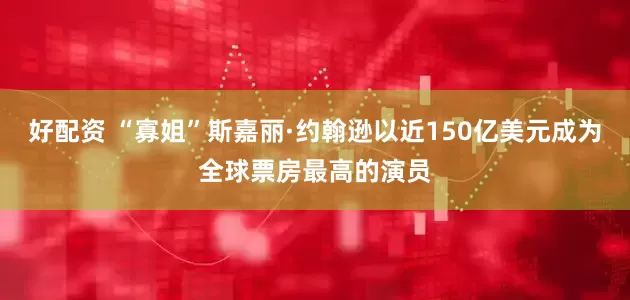 好配资 “寡姐”斯嘉丽·约翰逊以近150亿美元成为全球票房最高的演员