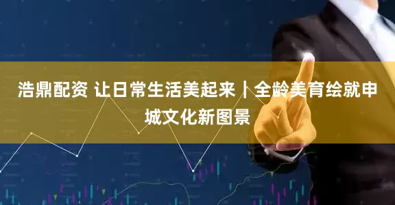 浩鼎配资 让日常生活美起来｜全龄美育绘就申城文化新图景