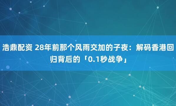 浩鼎配资 28年前那个风雨交加的子夜：解码香港回归背后的「0.1秒战争」