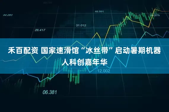 禾百配资 国家速滑馆“冰丝带”启动暑期机器人科创嘉年华