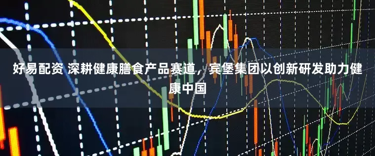 好易配资 深耕健康膳食产品赛道，宾堡集团以创新研发助力健康中国
