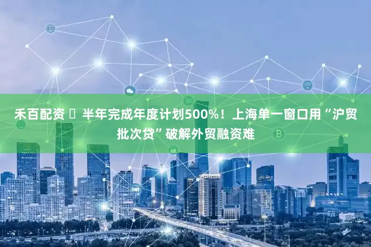 禾百配资 ​半年完成年度计划500%！上海单一窗口用“沪贸批次贷”破解外贸融资难