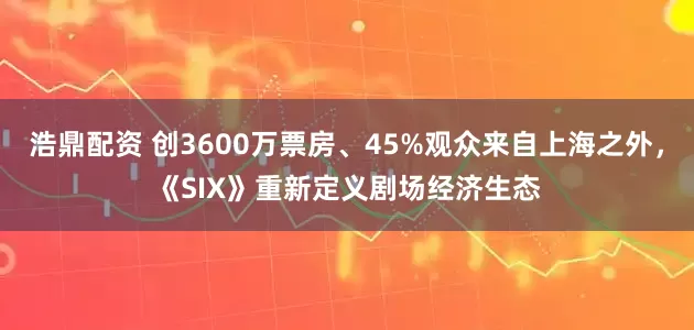 浩鼎配资 创3600万票房、45%观众来自上海之外，《SIX》重新定义剧场经济生态