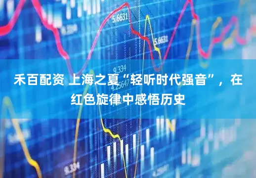 禾百配资 上海之夏“轻听时代强音”，在红色旋律中感悟历史