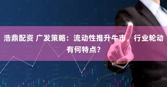 浩鼎配资 广发策略：流动性推升牛市，行业轮动有何特点？