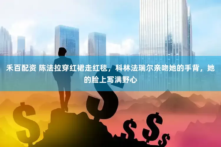 禾百配资 陈法拉穿红裙走红毯，科林法瑞尔亲吻她的手背，她的脸上写满野心