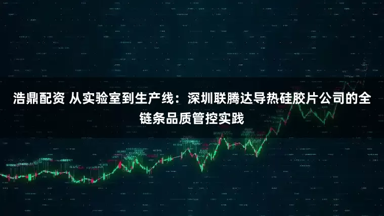 浩鼎配资 从实验室到生产线：深圳联腾达导热硅胶片公司的全链条品质管控实践