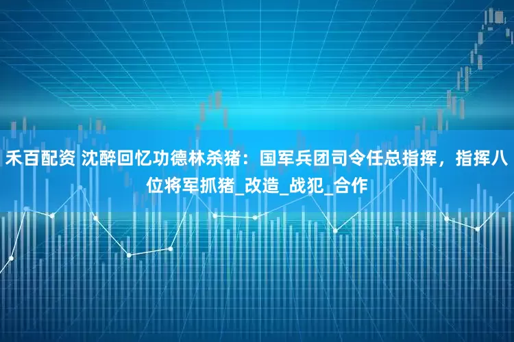 禾百配资 沈醉回忆功德林杀猪：国军兵团司令任总指挥，指挥八位将军抓猪_改造_战犯_合作