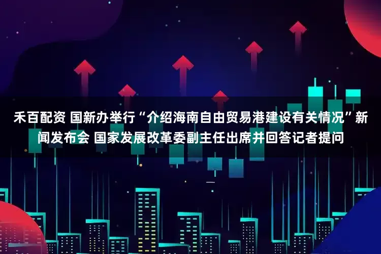 禾百配资 国新办举行“介绍海南自由贸易港建设有关情况”新闻发布会 国家发展改革委副主任出席并回答记者提问