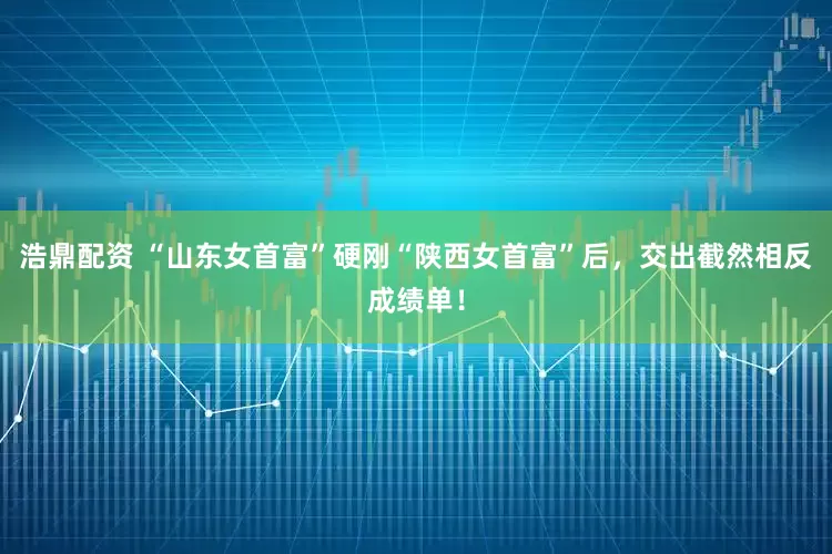 浩鼎配资 “山东女首富”硬刚“陕西女首富”后，交出截然相反成绩单！