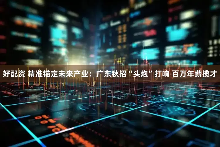 好配资 精准锚定未来产业：广东秋招“头炮”打响 百万年薪揽才