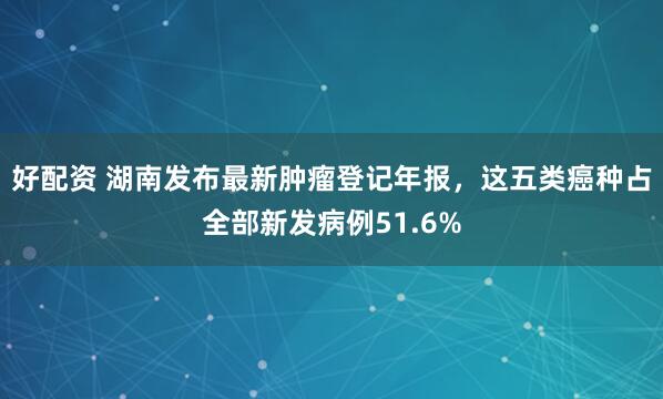 好配资 湖南发布最新肿瘤登记年报，这五类癌种占全部新发病例51.6%