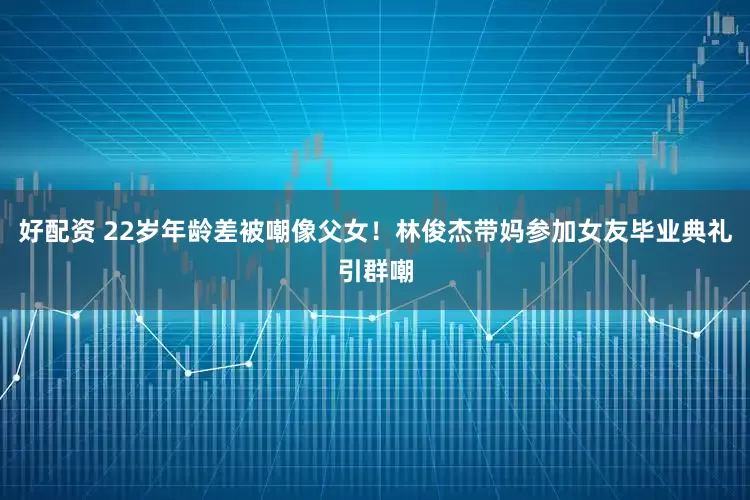 好配资 22岁年龄差被嘲像父女！林俊杰带妈参加女友毕业典礼引群嘲