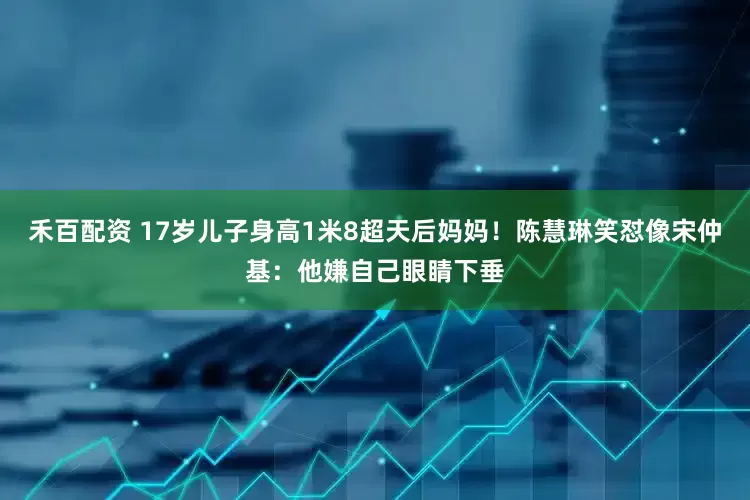 禾百配资 17岁儿子身高1米8超天后妈妈！陈慧琳笑怼像宋仲基：他嫌自己眼睛下垂